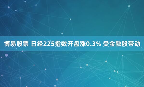 博易股票 日经225指数开盘涨0.3% 受金融股带动
