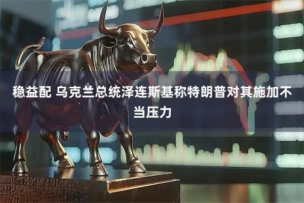 稳益配 乌克兰总统泽连斯基称特朗普对其施加不当压力