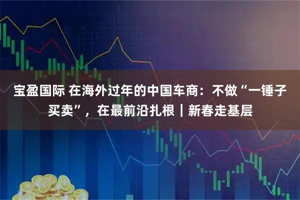 宝盈国际 在海外过年的中国车商：不做“一锤子买卖”，在最前沿扎根｜新春走基层