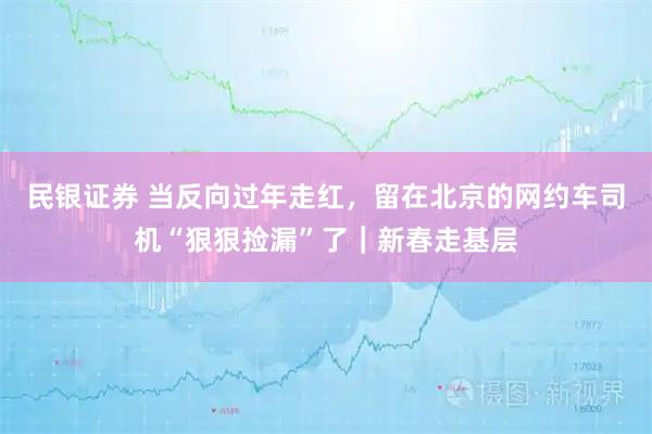 民银证券 当反向过年走红，留在北京的网约车司机“狠狠捡漏”了｜新春走基层