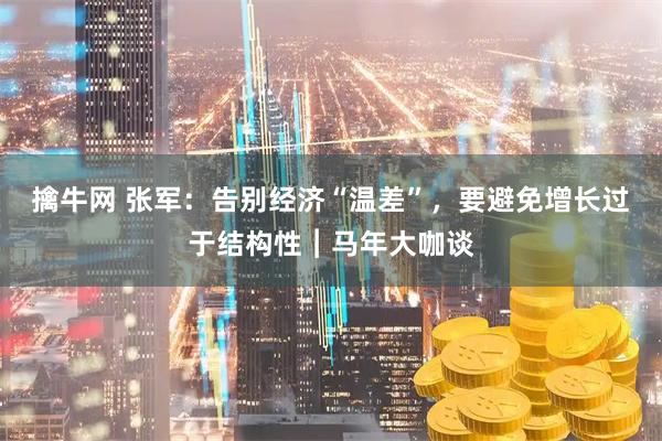 擒牛网 张军：告别经济“温差”，要避免增长过于结构性︱马年大咖谈