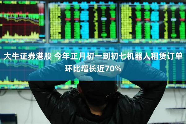 大牛证券港股 今年正月初一到初七机器人租赁订单环比增长近70%