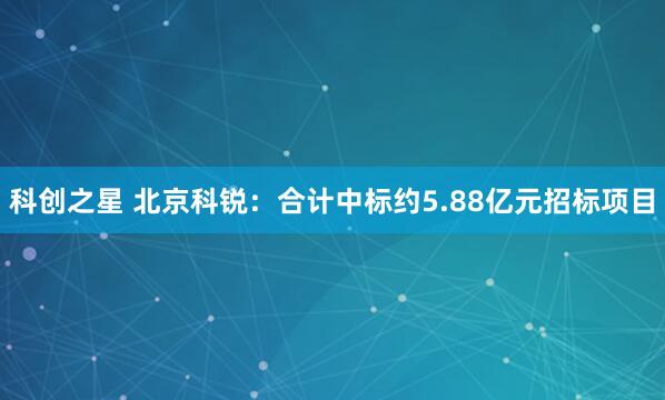 科创之星 北京科锐：合计中标约5.88亿元招标项目
