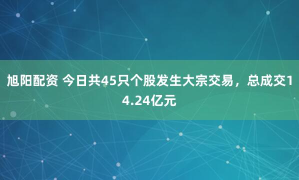 旭阳配资 今日共45只个股发生大宗交易，总成交14.24亿元