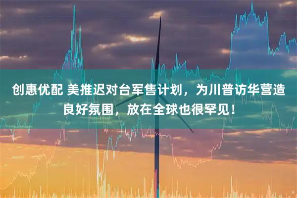 创惠优配 美推迟对台军售计划，为川普访华营造良好氛围，放在全球也很罕见！