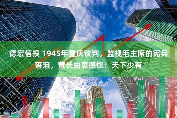 德宏信投 1945年重庆谈判，监视毛主席的宪兵落泪，营长由衷感慨：天下少有
