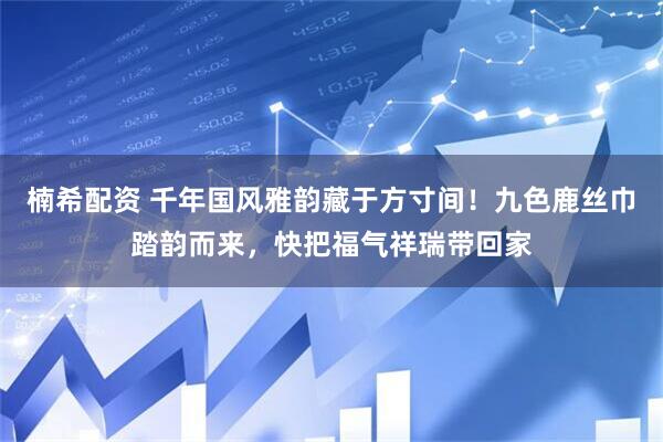 楠希配资 千年国风雅韵藏于方寸间！九色鹿丝巾踏韵而来，快把福气祥瑞带回家