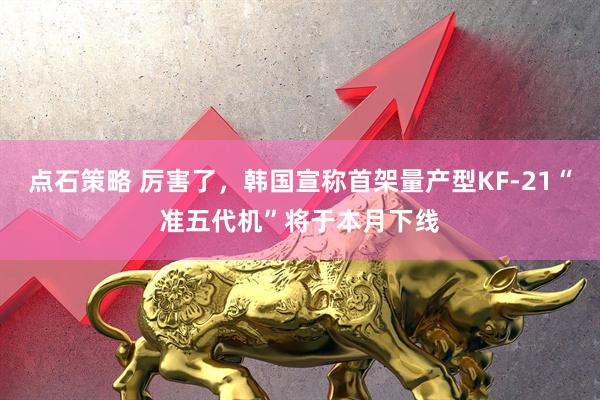 点石策略 厉害了,韩国宣称首架量产型KF-21“准五代机”将于本月下线