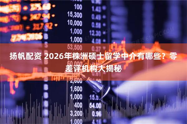 扬帆配资 2026年株洲硕士留学中介有哪些？零差评机构大揭秘