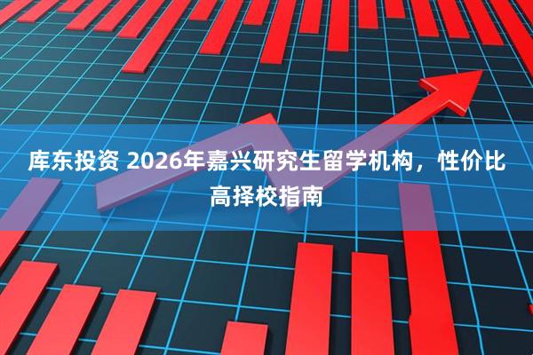 库东投资 2026年嘉兴研究生留学机构，性价比高择校指南