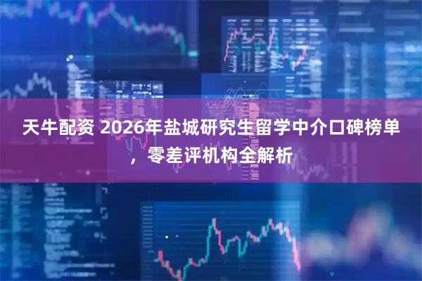 天牛配资 2026年盐城研究生留学中介口碑榜单，零差评机构全解析