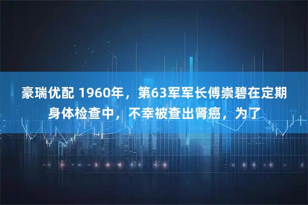 豪瑞优配 1960年，第63军军长傅崇碧在定期身体检查中，不幸被查出肾癌，为了