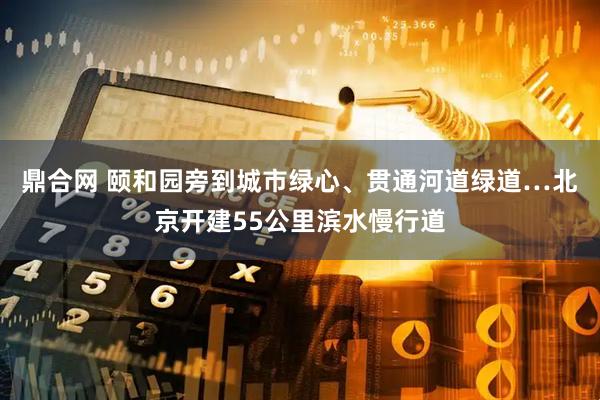 鼎合网 颐和园旁到城市绿心、贯通河道绿道…北京开建55公里滨水慢行道