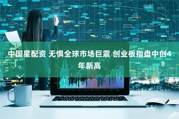 中国星配资 无惧全球市场巨震 创业板指盘中创4年新高