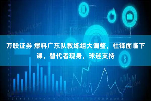 万联证券 爆料广东队教练组大调整，杜锋面临下课，替代者现身，球迷支持