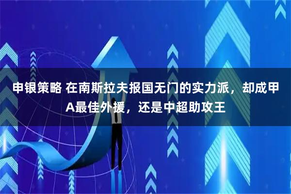申银策略 在南斯拉夫报国无门的实力派，却成甲A最佳外援，还是中超助攻王