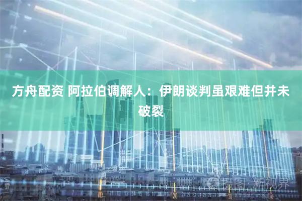 方舟配资 阿拉伯调解人：伊朗谈判虽艰难但并未破裂