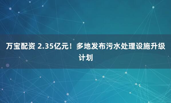 万宝配资 2.35亿元！多地发布污水处理设施升级计划