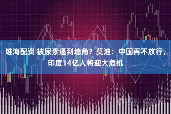 维海配资 被尿素逼到墙角？莫迪：中国再不放行，印度14亿人将迎大危机