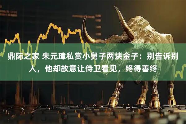 鼎际之家 朱元璋私赏小舅子两块金子：别告诉别人，他却故意让侍卫看见，终得善终