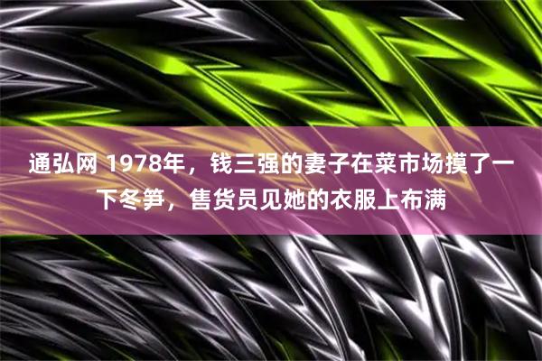 通弘网 1978年，钱三强的妻子在菜市场摸了一下冬笋，售货员见她的衣服上布满