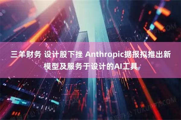 三羊财务 设计股下挫 Anthropic据报拟推出新模型及服务于设计的AI工具