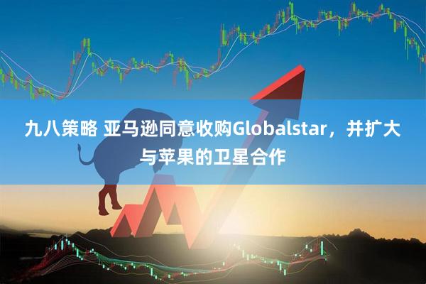 九八策略 亚马逊同意收购Globalstar，并扩大与苹果的卫星合作