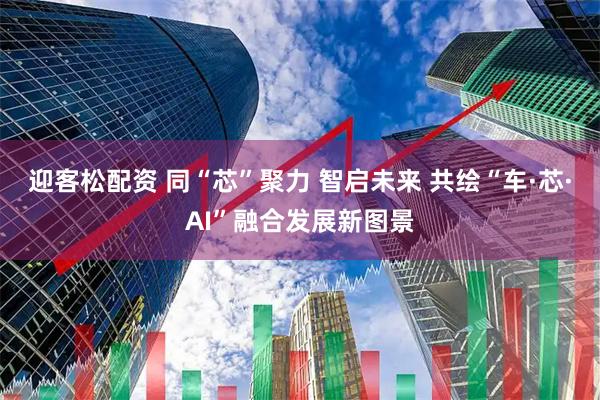 迎客松配资 同“芯”聚力 智启未来 共绘“车·芯·AI”融合发展新图景