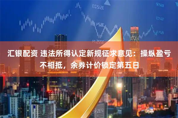 汇银配资 违法所得认定新规征求意见：操纵盈亏不相抵，余券计价锁定第五日
