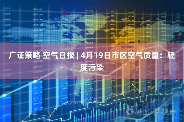 广证策略 空气日报 | 4月19日市区空气质量：轻度污染