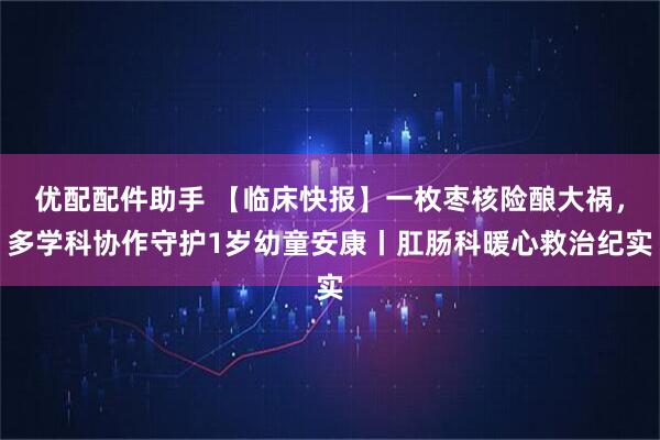 优配配件助手 【临床快报】一枚枣核险酿大祸，多学科协作守护1岁幼童安康丨肛肠科暖心救治纪实