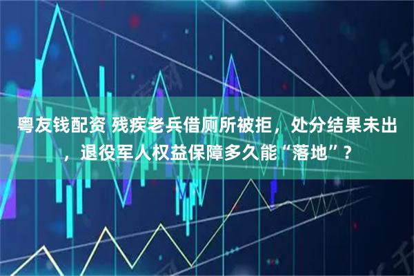 粤友钱配资 残疾老兵借厕所被拒，处分结果未出，退役军人权益保障多久能“落地”？